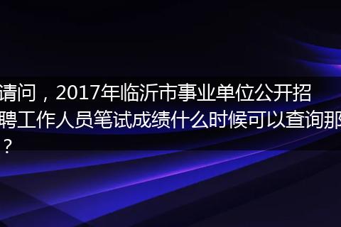 请问，2017年临沂市事业单位公开招聘工作人员笔试成绩什么时候可以查询那？