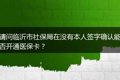 请问临沂市社保局在没有本人签字确认能否开通医保卡？