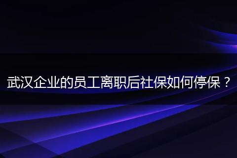 武汉企业的员工离职后社保如何停保？