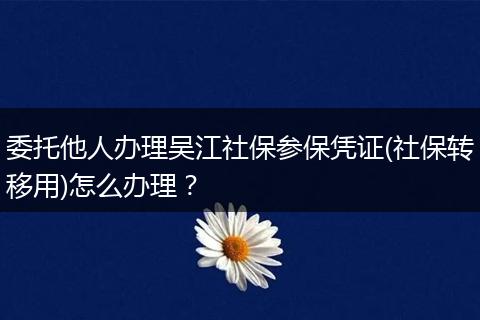 委托他人办理吴江社保参保凭证(社保转移用)怎么办理？