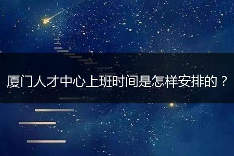 厦门人才中心上班时间是怎样安排的？