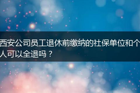 西安公司员工退休前缴纳的社保单位和个人可以全退吗？