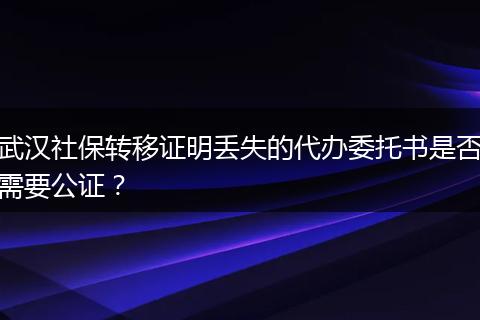 武汉社保转移证明丢失的代办委托书是否需要公证？