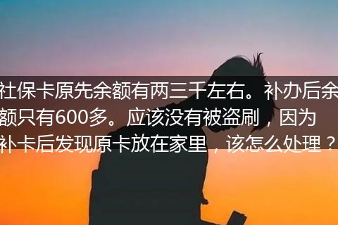 社保卡原先余额有两三千左右。补办后余额只有600多。应该没有被盗刷，因为补卡后发现原卡放在家里，该怎么处理？