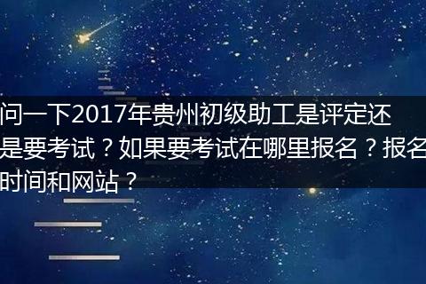 问一下2017年贵州初级助工是评定还是要考试？如果要考试在哪里报名？报名时间和网站？