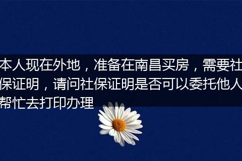 本人现在外地，准备在南昌买房，需要社保证明，请问社保证明是否可以委托他人帮忙去打印办理