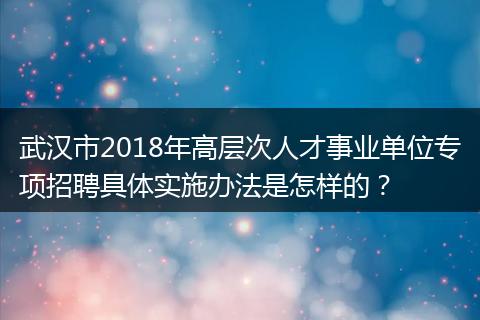 武汉市2018年高层次人才事业单位专项招聘具体实施办法是怎样的？
