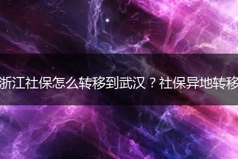 浙江社保怎么转移到武汉？社保异地转移