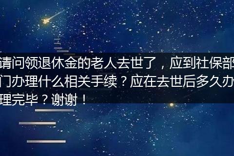 请问领退休金的老人去世了，应到社保部门办理什么相关手续？应在去世后多久办理完毕？谢谢！