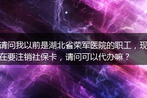请问我以前是湖北省荣军医院的职工,现在要注销社保卡,请问可以代办嘛?