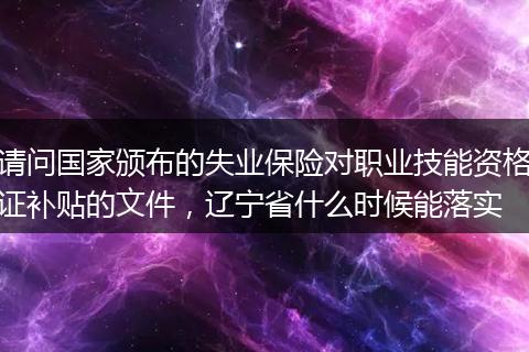 请问国家颁布的失业保险对职业技能资格证补贴的文件，辽宁省什么时候能落实