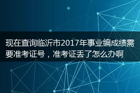 现在查询临沂市2017年事业编成绩需要准考证号，准考证丢了怎么办啊