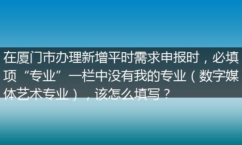 在厦门市办理新增平时需求申报时，必填项“专业”一栏中没有我的专业（数字媒体艺术专业），该怎么填写？