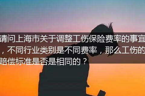 请问上海市关于调整工伤保险费率的事宜，不同行业类别是不同费率，那么工伤的赔偿标准是否是相同的？
