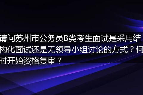 请问苏州市公务员B类考生面试是采用结构化面试还是无领导小组讨论的方式？何时开始资格复审？