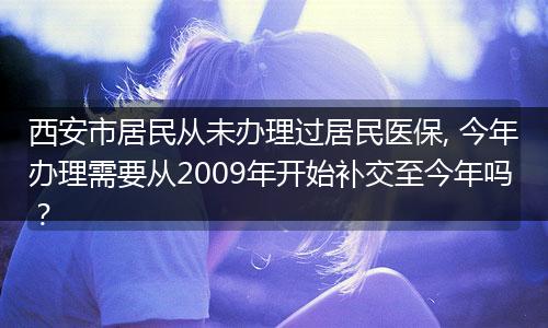 西安市居民从未办理过居民医保, 今年办理需要从2009年开始补交至今年吗?