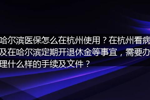 哈尔滨医保怎么在杭州使用？在杭州看病及在哈尔滨定期开退休金等事宜，需要办理什么样的手续及文件？