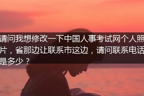 请问我想修改一下中国人事考试网个人照片，省那边让联系市这边，请问联系电话是多少？