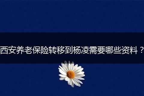 西安养老保险转移到杨凌需要哪些资料？