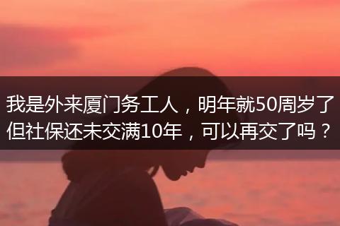 我是外来厦门务工人，明年就50周岁了但社保还未交满10年，可以再交了吗？