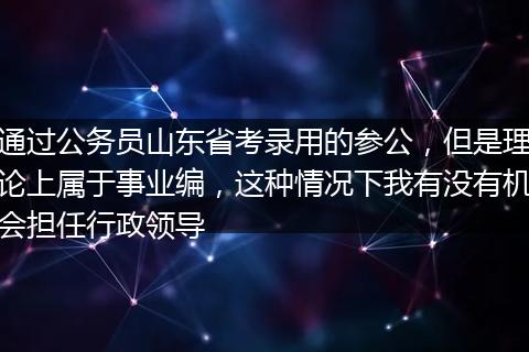 通过公务员山东省考录用的参公，但是理论上属于事业编，这种情况下我有没有机会担任行政领导