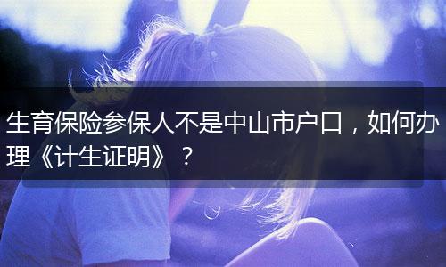 生育保险参保人不是中山市户口，如何办理《计生证明》？