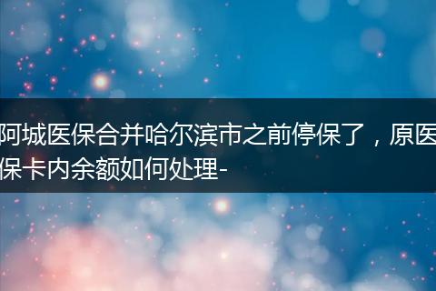 阿城医保合并哈尔滨市之前停保了，原医保卡内余额如何处理-
