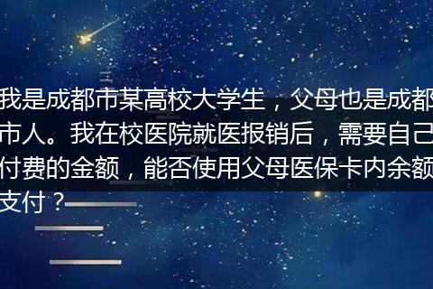 我是成都市某高校大学生，父母也是成都市人。我在校医院就医报销后，需要自己付费的金额，能否使用父母医保卡内余额支付？