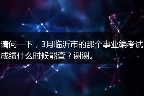 请问一下，3月临沂市的那个事业编考试成绩什么时候能查？谢谢。