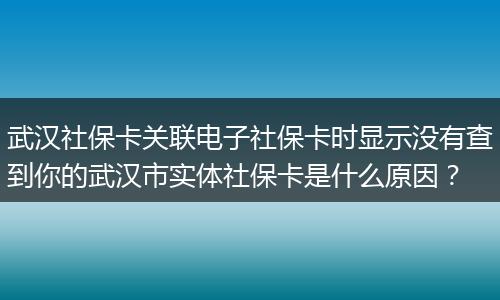 武汉社保卡关联电子社保卡时显示没有查到你的武汉市实体社保卡是什么原因？