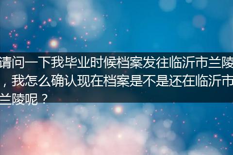 请问一下我毕业时候档案发往临沂市兰陵，我怎么确认现在档案是不是还在临沂市兰陵呢？