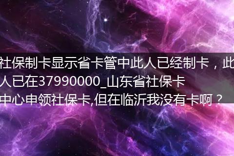 社保制卡显示省卡管中此人已经制卡,此人已在37990000_山东省社保卡中心申领社保卡,但在临沂我没有卡啊?