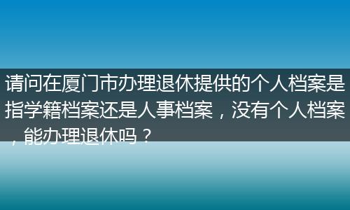 请问在厦门市办理退休提供的个人档案是指学籍档案还是人事档案，没有个人档案，能办理退休吗？