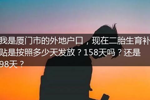 我是厦门市的外地户口，现在二胎生育补贴是按照多少天发放？158天吗？还是98天？