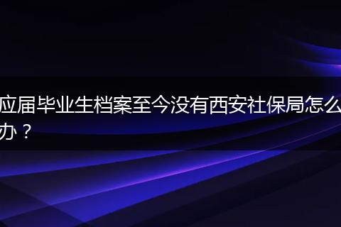 应届毕业生档案至今没有西安社保局怎么办？