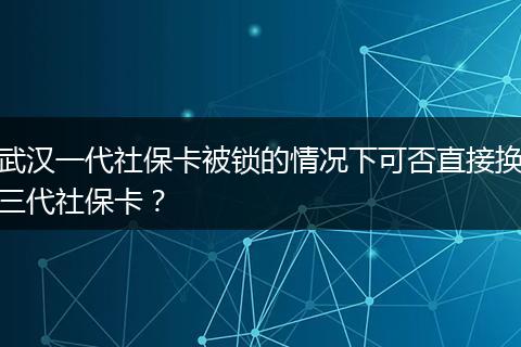 武汉一代社保卡被锁的情况下可否直接换三代社保卡？