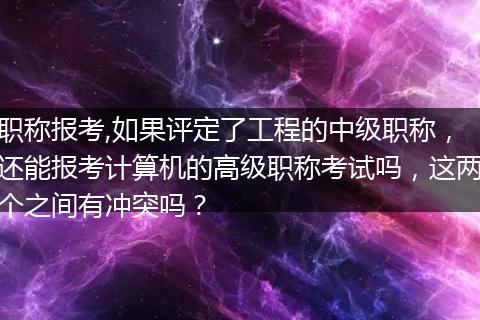 职称报考,如果评定了工程的中级职称，还能报考计算机的高级职称考试吗，这两个之间有冲突吗？