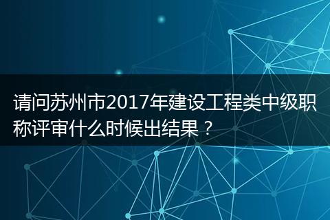 请问苏州市2017年建设工程类中级职称评审什么时候出结果？
