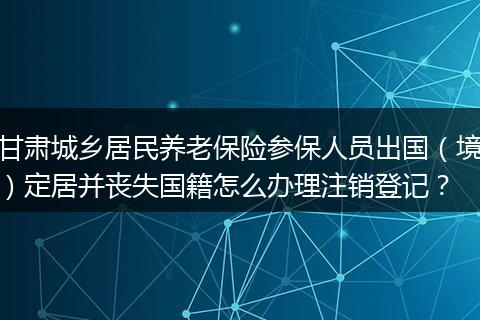 甘肃城乡居民养老保险参保人员出国（境）定居并丧失国籍怎么办理注销登记？