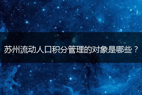 苏州流动人口积分管理的对象是哪些？