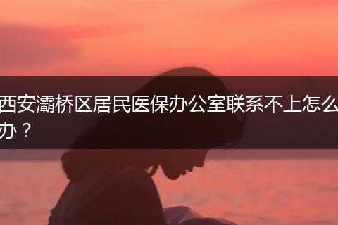 西安灞桥区居民医保办公室联系不上怎么办？