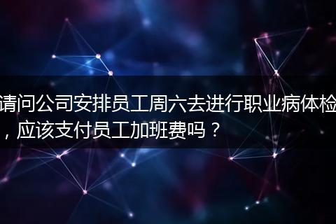 请问公司安排员工周六去进行职业病体检，应该支付员工加班费吗？
