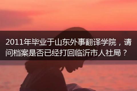 2011年毕业于山东外事翻译学院，请问档案是否已经打回临沂市人社局？