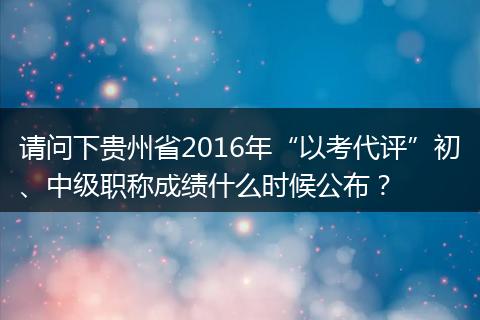 请问下贵州省2016年“以考代评”初、中级职称成绩什么时候公布？