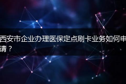 西安市企业办理医保定点刷卡业务如何申请？