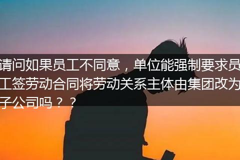 请问如果员工不同意，单位能强制要求员工签劳动合同将劳动关系主体由集团改为子公司吗？？