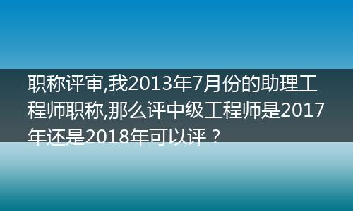 职称评审,我2013年7月份的助理工程师职称,那么评中级工程师是2017年还是2018年可以评？