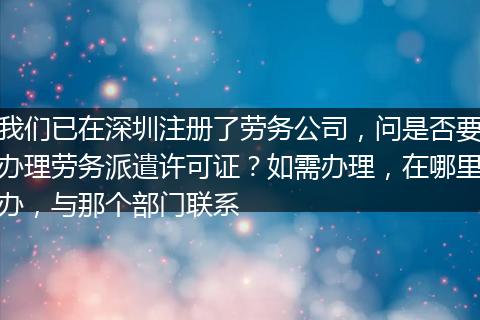 我们已在深圳注册了劳务公司，问是否要办理劳务派遣许可证？如需办理，在哪里办，与那个部门联系
