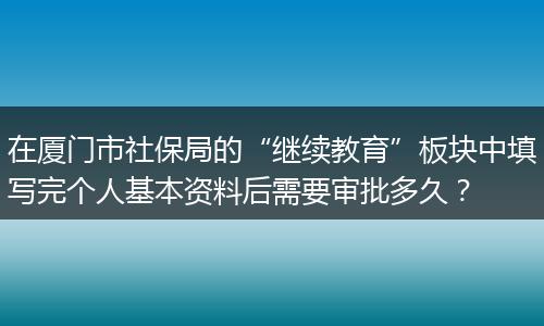 在厦门市社保局的“继续教育”板块中填写完个人基本资料后需要审批多久？