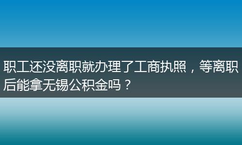 职工还没离职就办理了工商执照，等离职后能拿无锡公积金吗？